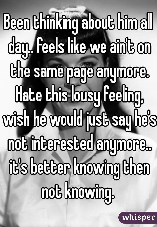 Been thinking about him all day.. feels like we ain't on the same page anymore. Hate this lousy feeling, wish he would just say he's not interested anymore.. it's better knowing then not knowing. 