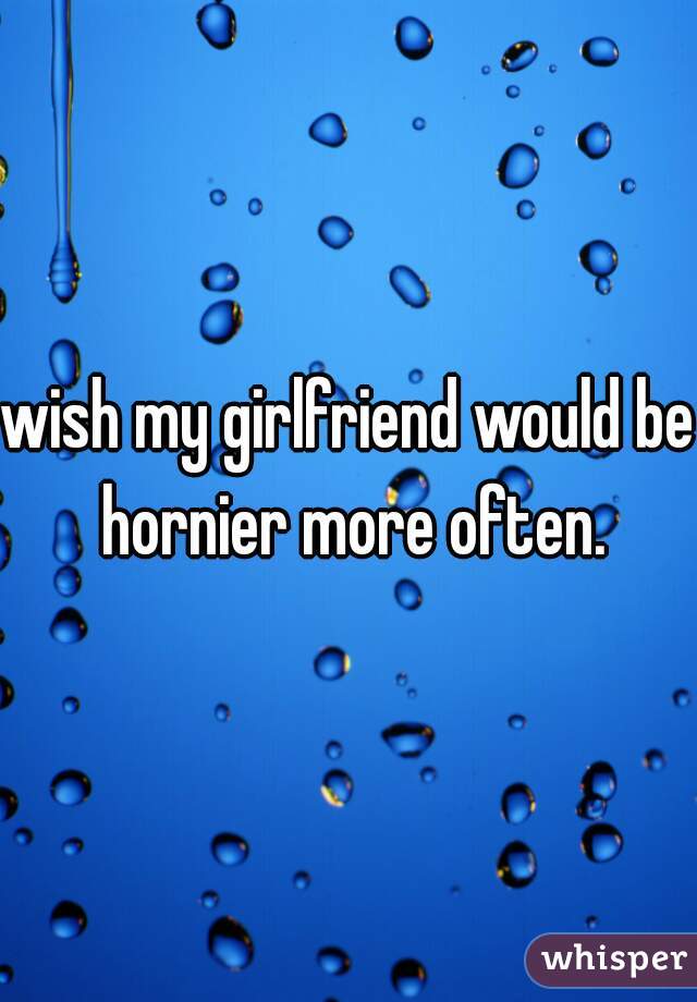 wish my girlfriend would be hornier more often.