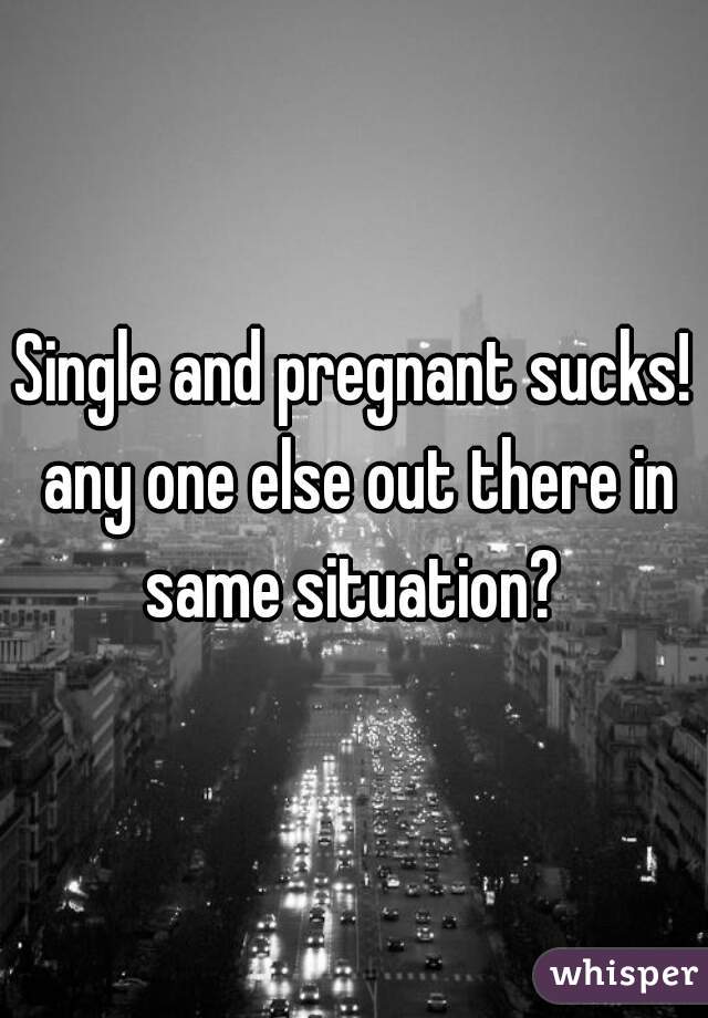 Single and pregnant sucks! any one else out there in same situation? 