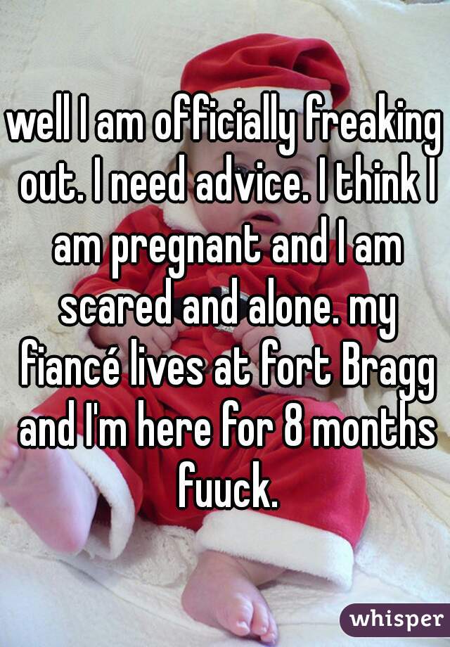 well I am officially freaking out. I need advice. I think I am pregnant and I am scared and alone. my fiancé lives at fort Bragg and I'm here for 8 months fuuck.