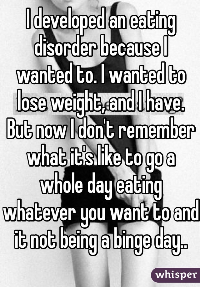 I developed an eating disorder because I
wanted to. I wanted to lose weight, and I have.
But now I don't remember what it's like to go a
whole day eating whatever you want to and it not being a binge day..