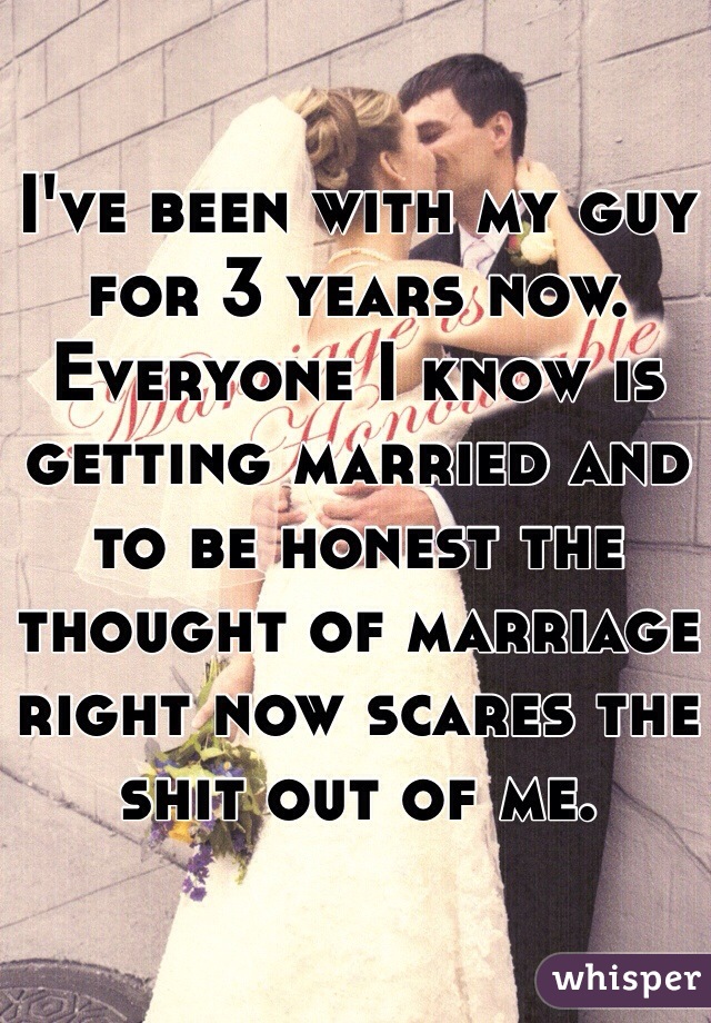 I've been with my guy for 3 years now. Everyone I know is getting married and to be honest the thought of marriage right now scares the shit out of me. 