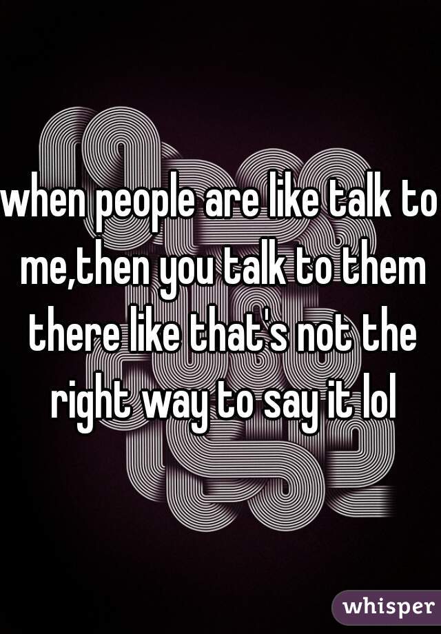 when people are like talk to me,then you talk to them there like that's not the right way to say it lol