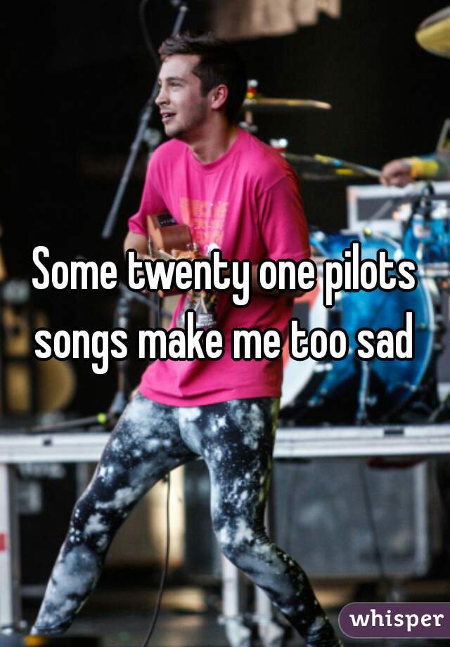 Some twenty one pilots songs make me too sad 