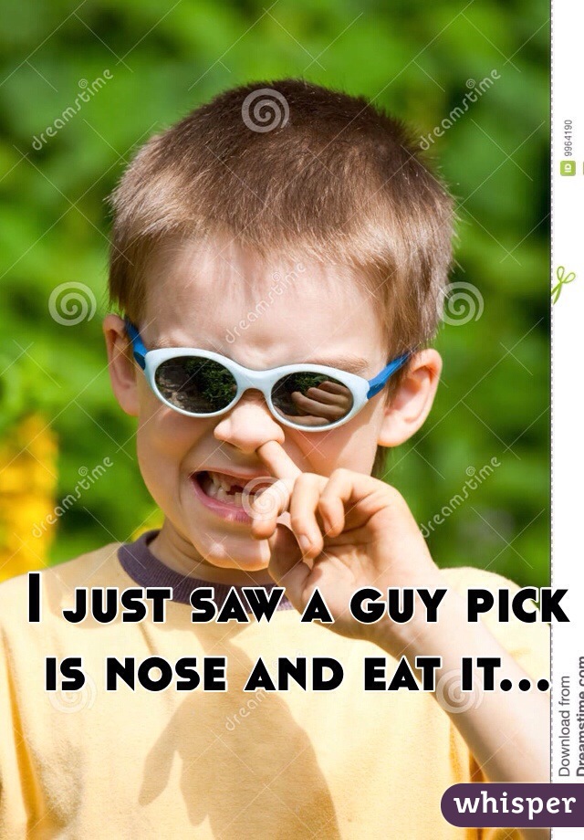 I just saw a guy pick is nose and eat it...