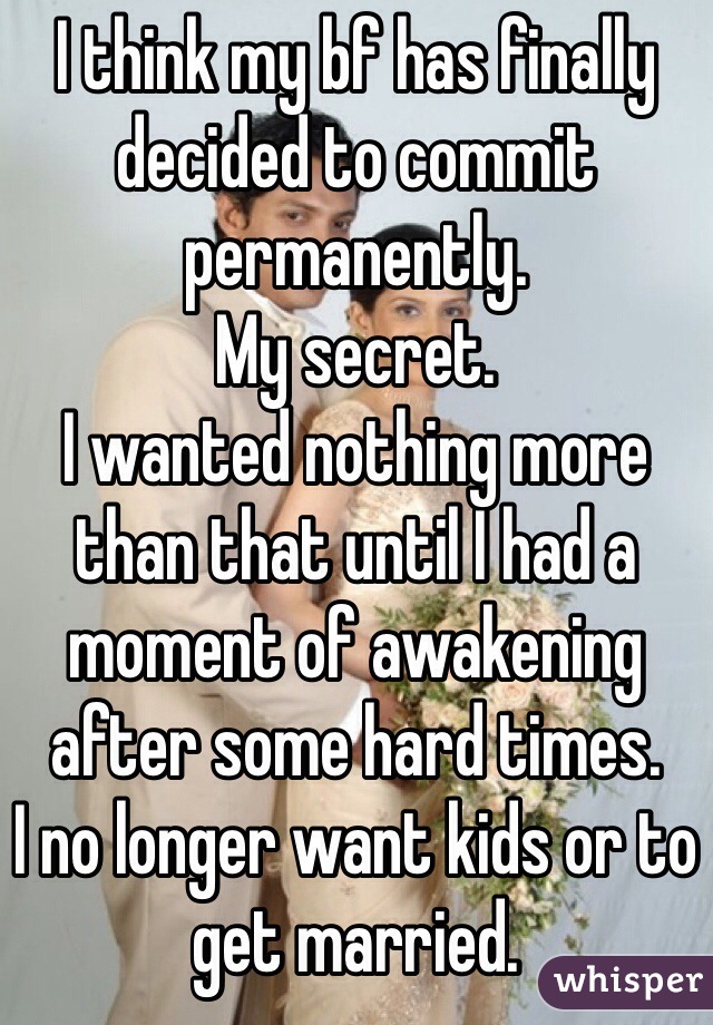 I think my bf has finally decided to commit permanently. 
My secret. 
I wanted nothing more than that until I had a moment of awakening after some hard times. 
I no longer want kids or to get married. 