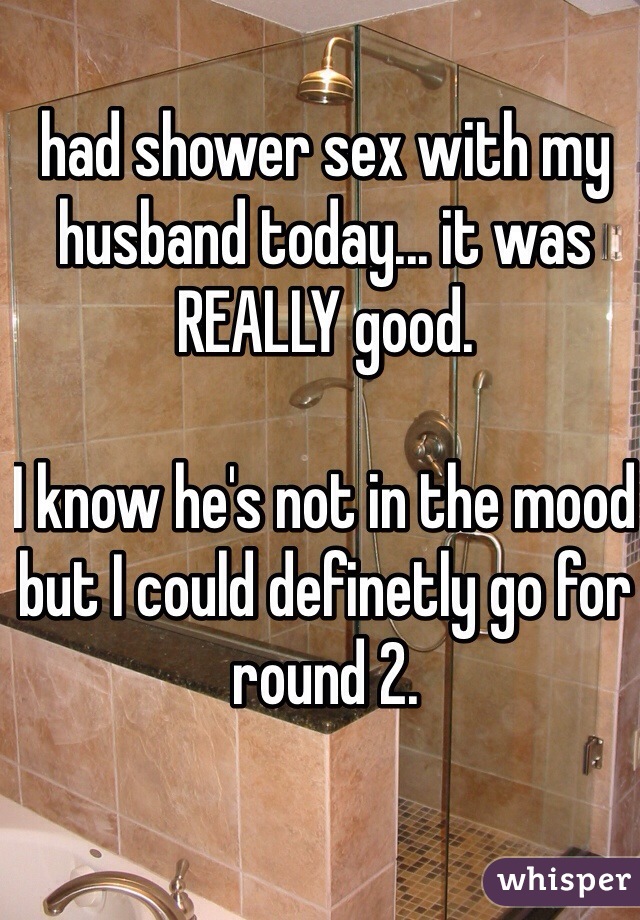 had shower sex with my husband today... it was REALLY good.

I know he's not in the mood but I could definetly go for round 2. 