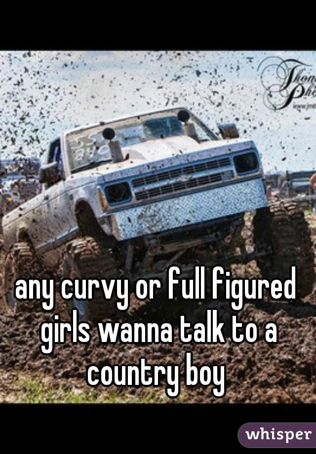 any curvy or full figured girls wanna talk to a country boy 