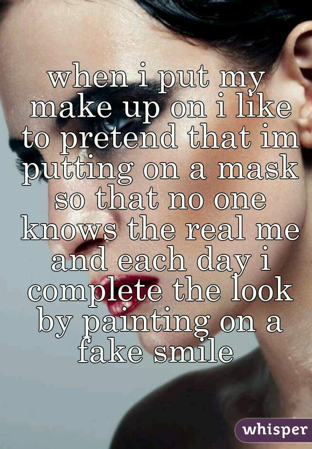 when i put my make up on i like to pretend that im putting on a mask so that no one knows the real me and each day i complete the look by painting on a fake smile 