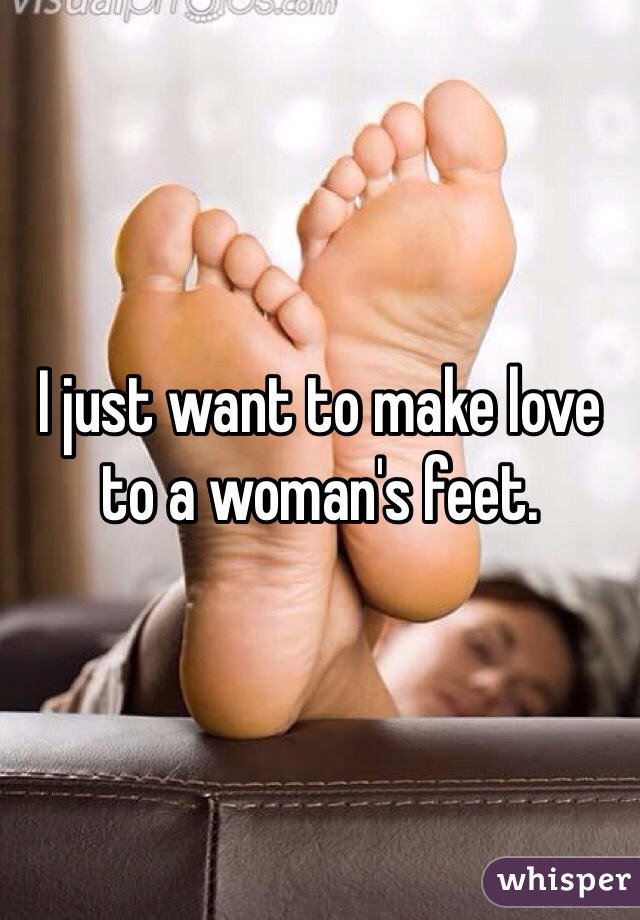 I just want to make love to a woman's feet. 