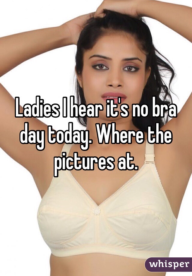 Ladies I hear it's no bra day today. Where the pictures at. 
