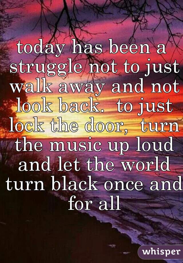 today has been a struggle not to just walk away and not look back.  to just lock the door,  turn the music up loud and let the world turn black once and for all