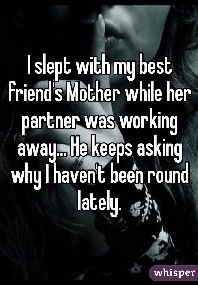 I slept with my best friend's Mother while her partner was working away... He keeps asking why I haven't been round lately.