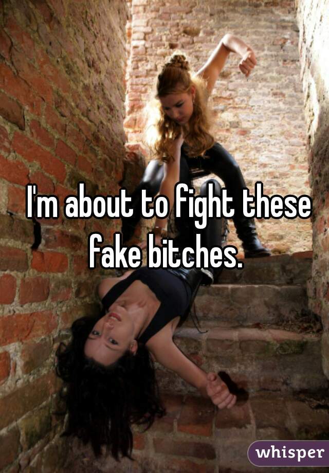 I'm about to fight these fake bitches.  