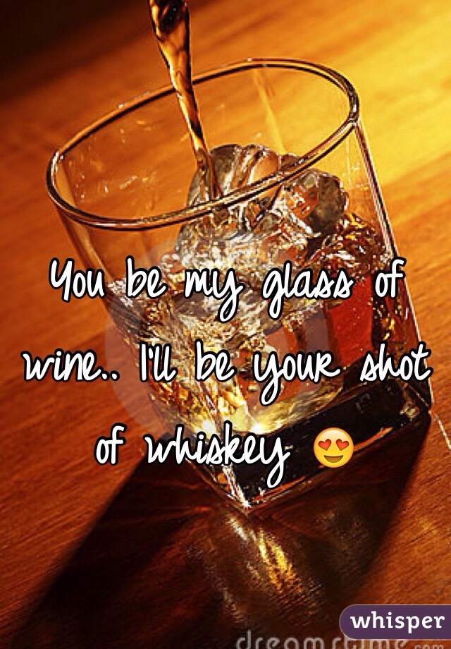 You be my glass of wine.. I'll be your shot of whiskey 😍