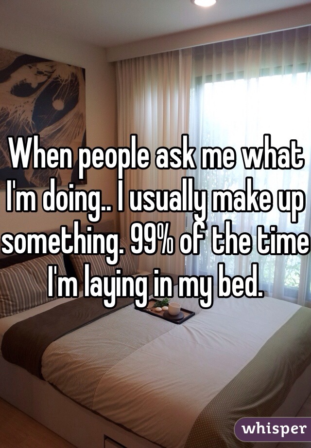 When people ask me what I'm doing.. I usually make up something. 99% of the time I'm laying in my bed.