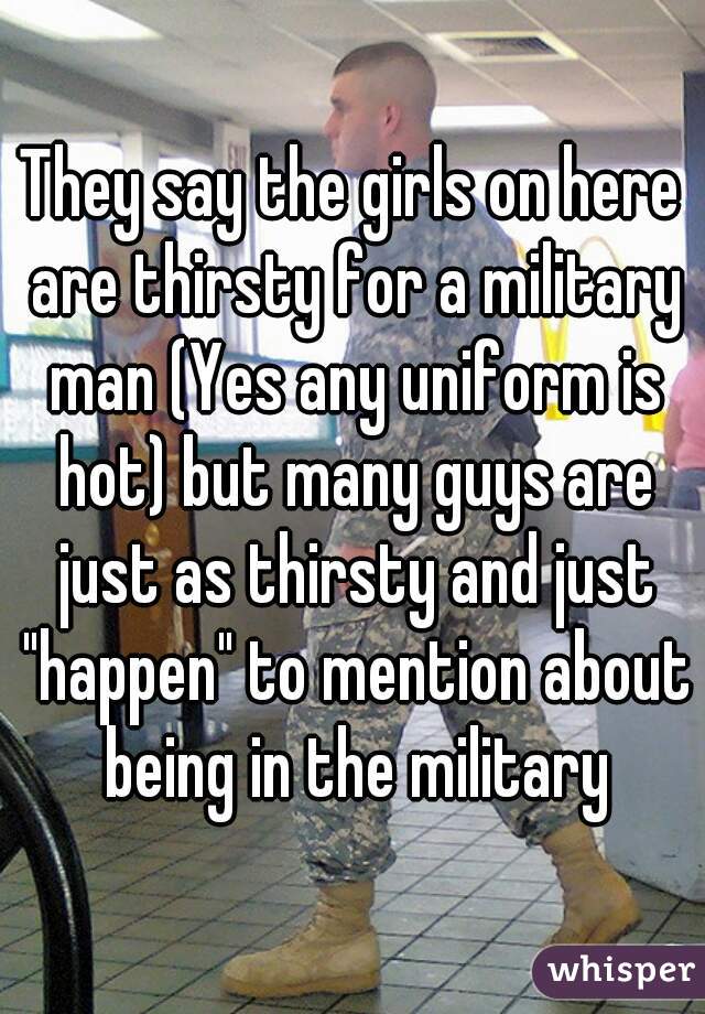 They say the girls on here are thirsty for a military man (Yes any uniform is hot) but many guys are just as thirsty and just "happen" to mention about being in the military