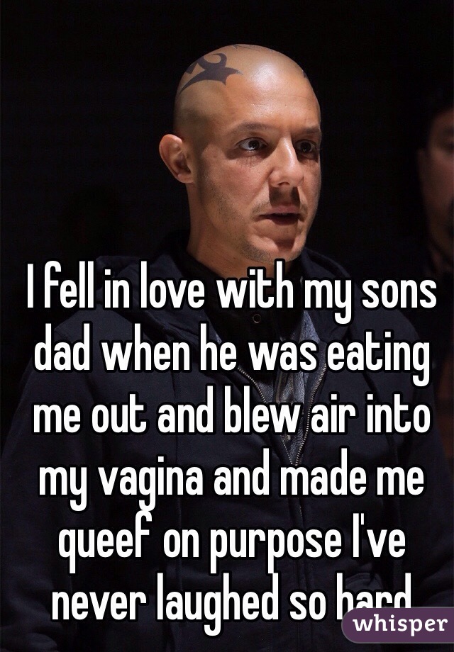 I fell in love with my sons dad when he was eating me out and blew air into my vagina and made me queef on purpose I've never laughed so hard