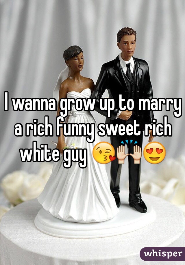 I wanna grow up to marry a rich funny sweet rich white guy 😘🙌😍