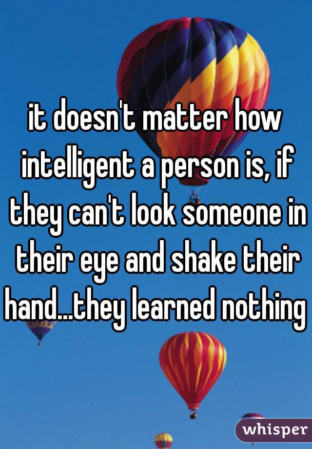 it doesn't matter how intelligent a person is, if they can't look someone in their eye and shake their hand...they learned nothing 