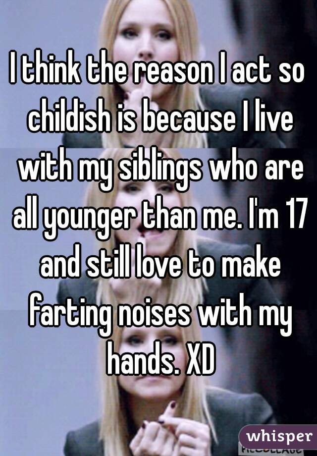 I think the reason I act so childish is because I live with my siblings who are all younger than me. I'm 17 and still love to make farting noises with my hands. XD