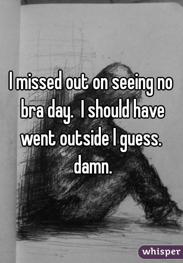 I missed out on seeing no bra day.  I should have went outside I guess.  damn.