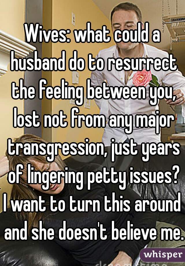 Wives: what could a husband do to resurrect the feeling between you, lost not from any major transgression, just years of lingering petty issues?
I want to turn this around and she doesn't believe me.