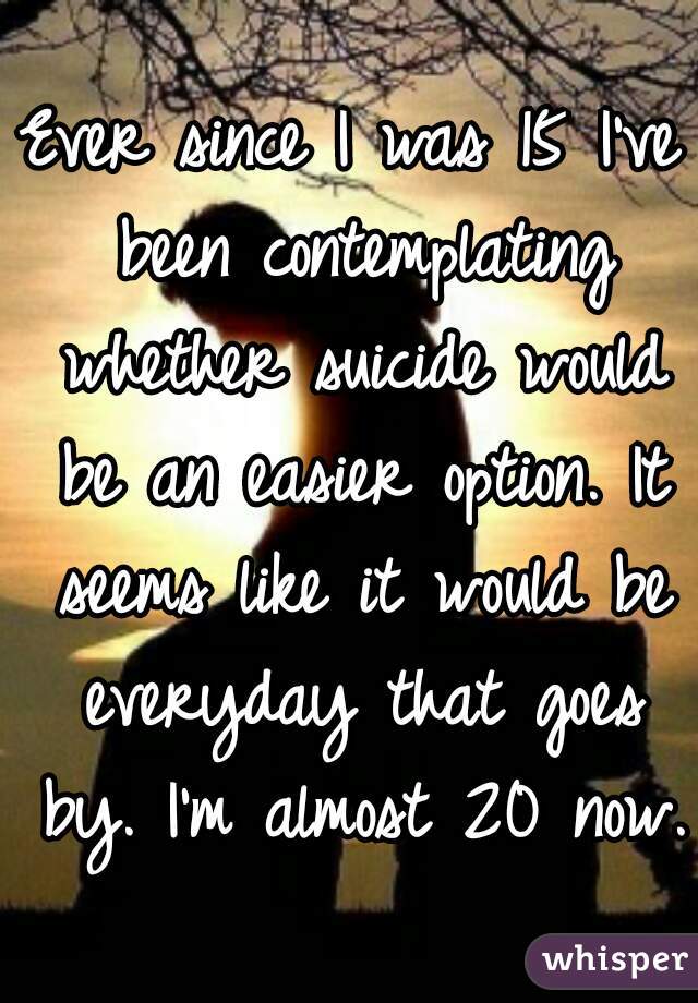 Ever since I was 15 I've been contemplating whether suicide would be an easier option. It seems like it would be everyday that goes by. I'm almost 20 now. 