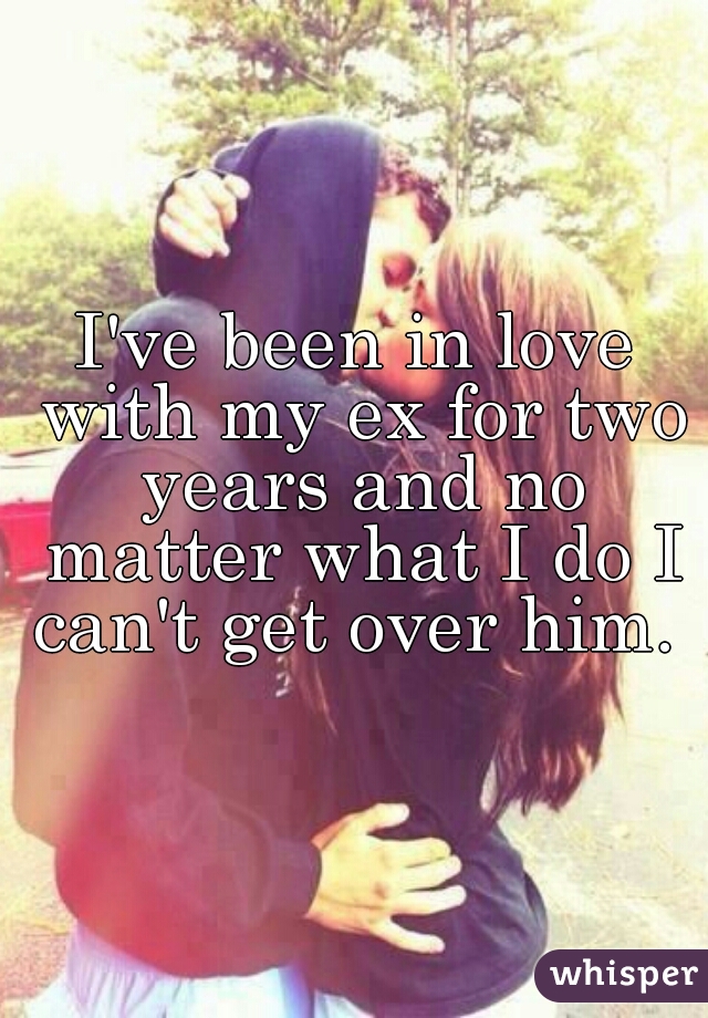 I've been in love with my ex for two years and no matter what I do I can't get over him. 