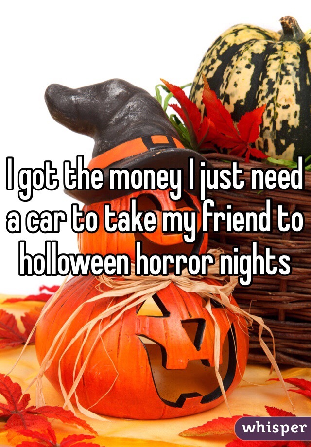 I got the money I just need a car to take my friend to holloween horror nights