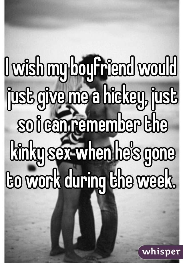 I wish my boyfriend would just give me a hickey, just so i can remember the kinky sex when he's gone to work during the week. 