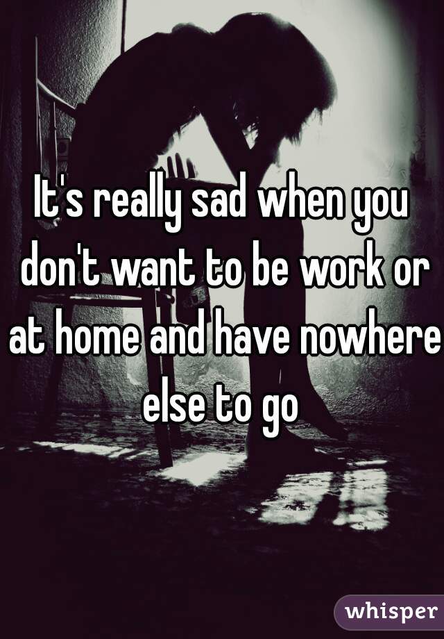 It's really sad when you don't want to be work or at home and have nowhere else to go 