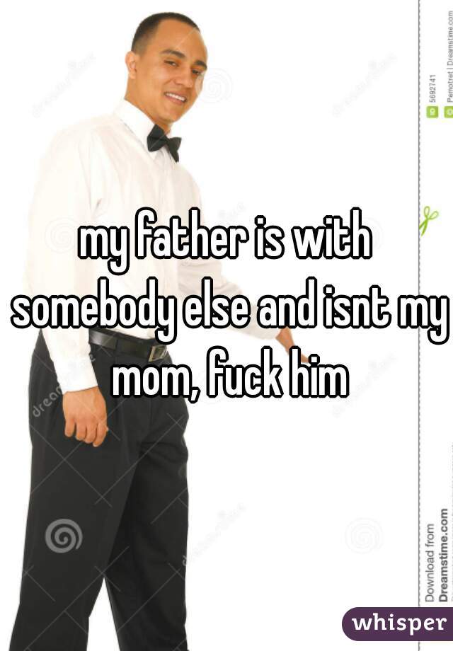 my father is with somebody else and isnt my mom, fuck him