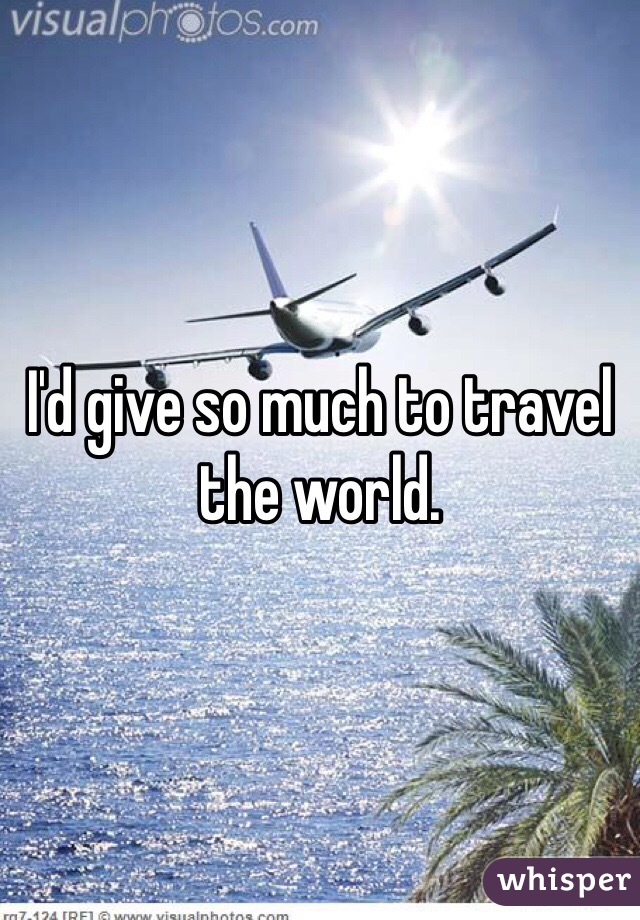 I'd give so much to travel the world. 