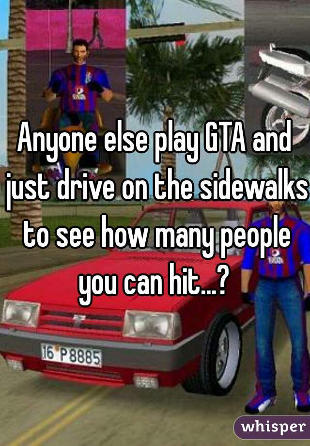 Anyone else play GTA and just drive on the sidewalks to see how many people you can hit...? 