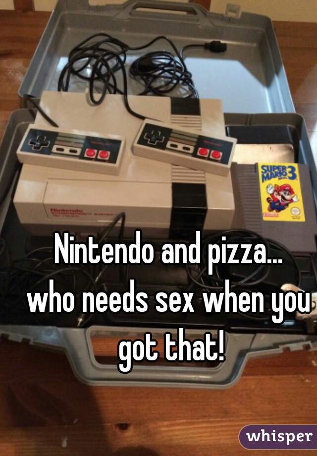 Nintendo and pizza...

who needs sex when you got that!