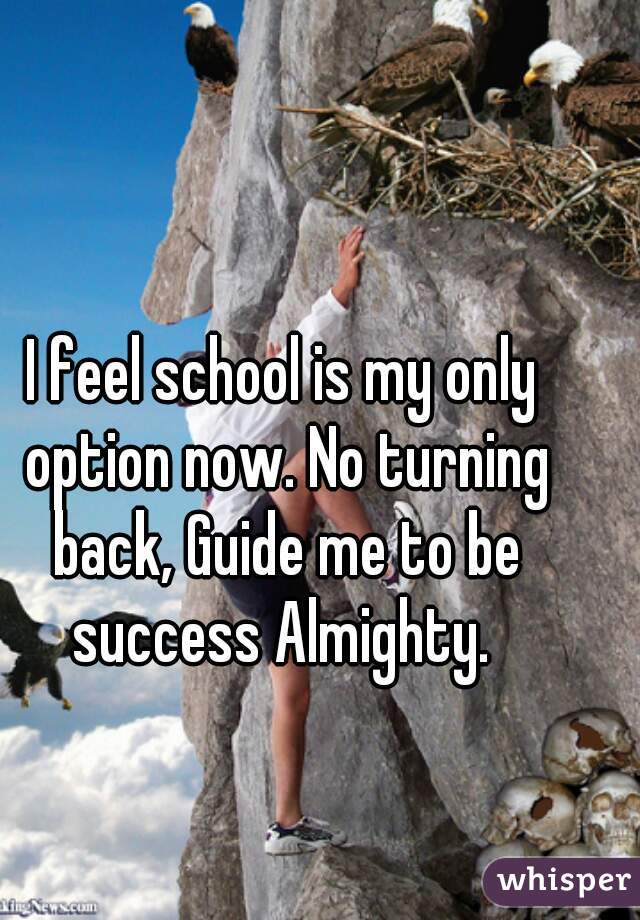 I feel school is my only option now. No turning back, Guide me to be success Almighty. 