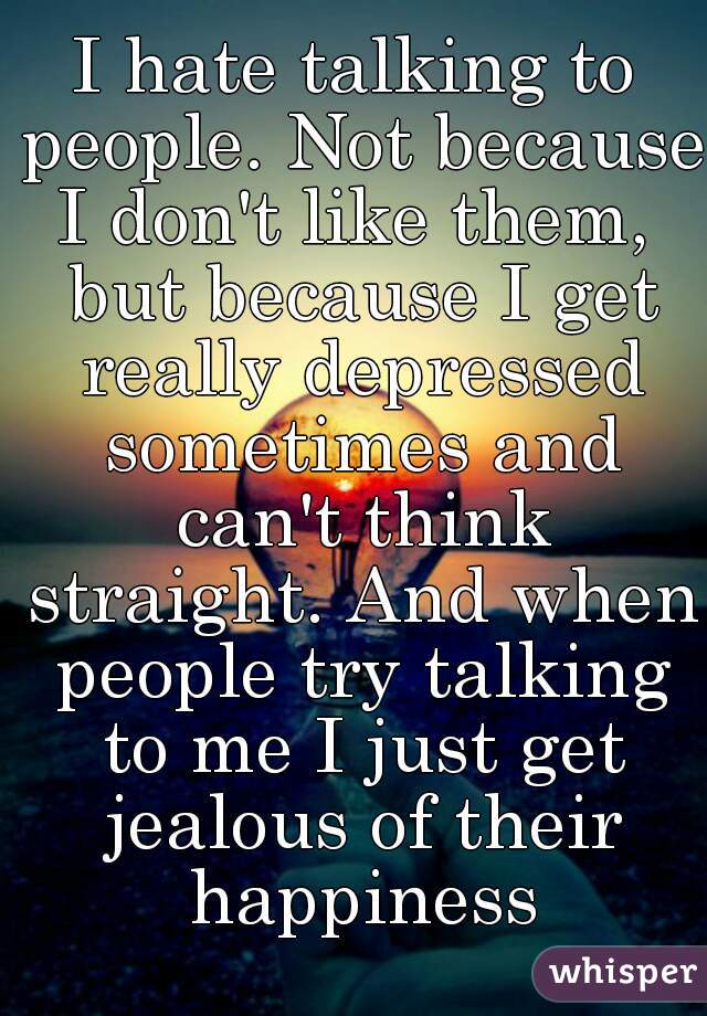 I hate talking to people. Not because I don't like them,  but because I get really depressed sometimes and can't think straight. And when people try talking to me I just get jealous of their happiness