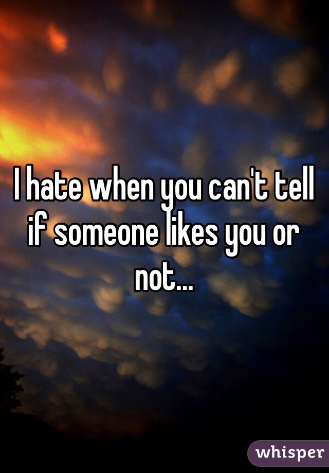 I hate when you can't tell if someone likes you or not...
