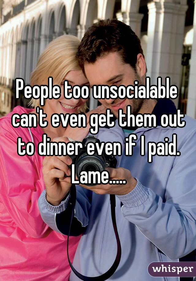 People too unsocialable can't even get them out to dinner even if I paid. Lame.....