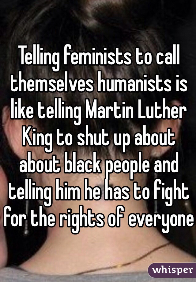 Telling feminists to call themselves humanists is like telling Martin Luther King to shut up about about black people and telling him he has to fight for the rights of everyone