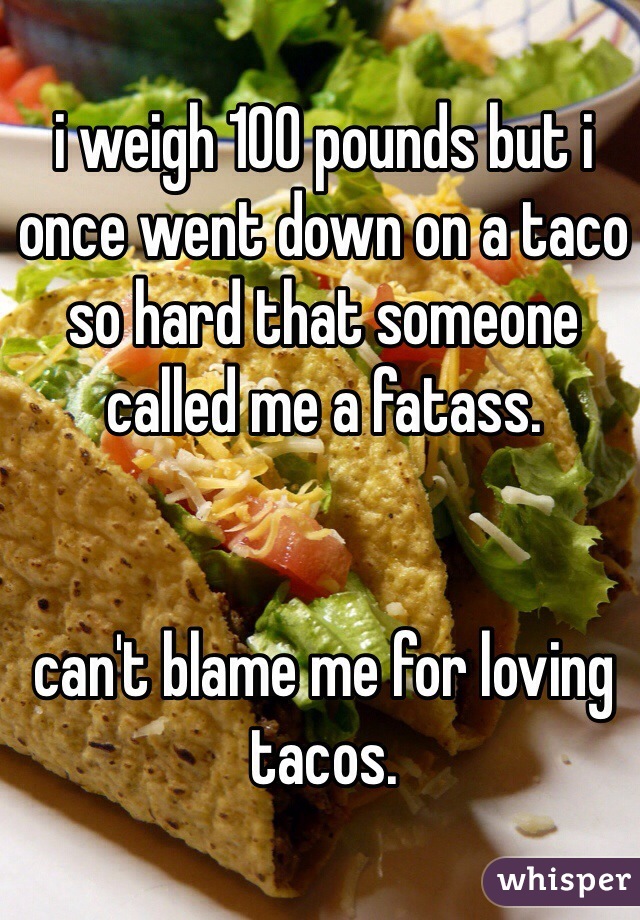 i weigh 100 pounds but i once went down on a taco so hard that someone called me a fatass. 


can't blame me for loving tacos.