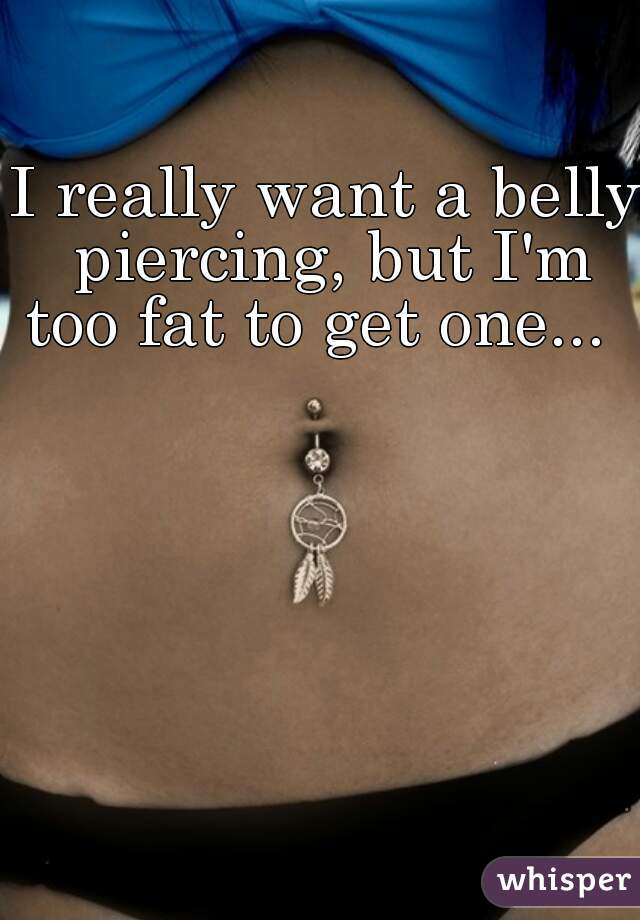 I really want a belly piercing, but I'm too fat to get one...   