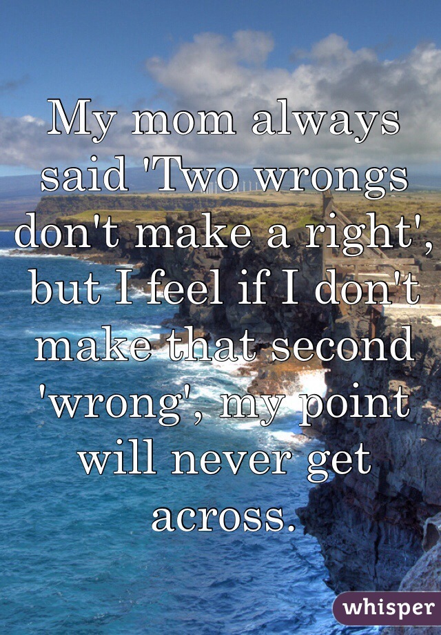 My mom always said 'Two wrongs don't make a right', but I feel if I don't make that second 'wrong', my point will never get across. 