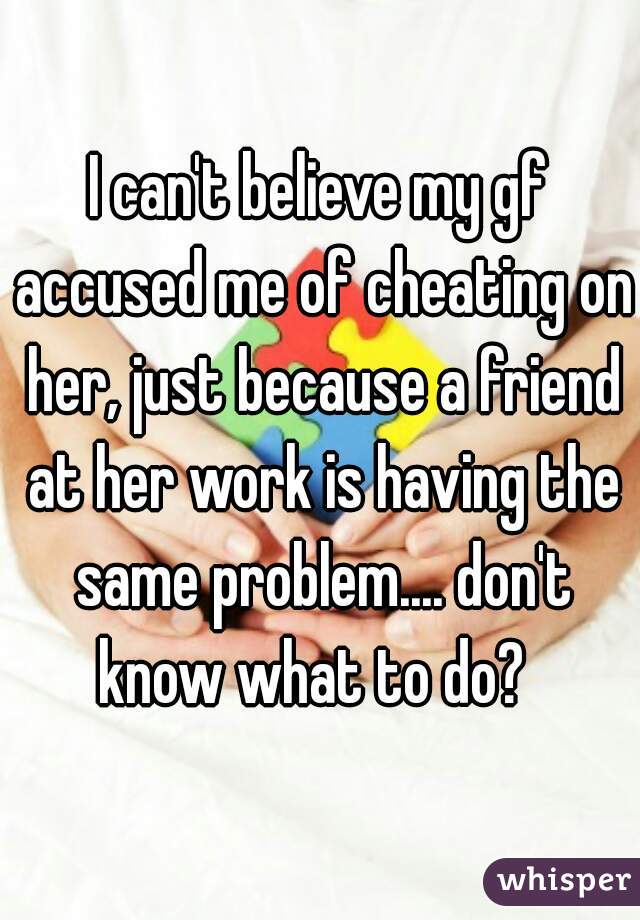 I can't believe my gf accused me of cheating on her, just because a friend at her work is having the same problem.... don't know what to do?  