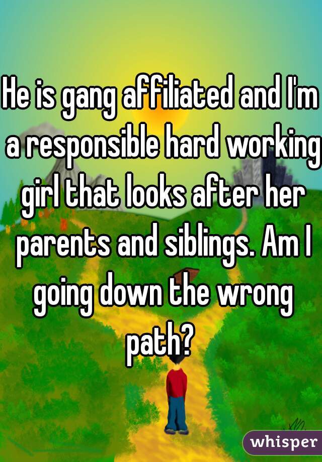 He is gang affiliated and I'm a responsible hard working girl that looks after her parents and siblings. Am I going down the wrong path? 