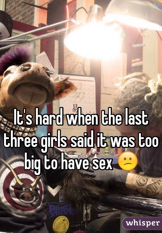 It's hard when the last three girls said it was too big to have sex 😕 