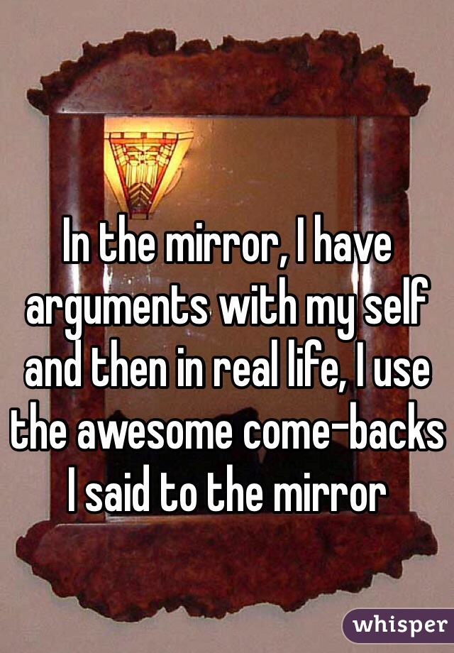 In the mirror, I have arguments with my self and then in real life, I use the awesome come-backs I said to the mirror
