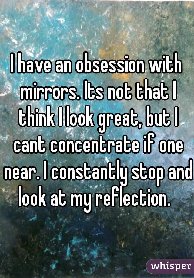 I have an obsession with mirrors. Its not that I think I look great, but I cant concentrate if one near. I constantly stop and look at my reflection.  