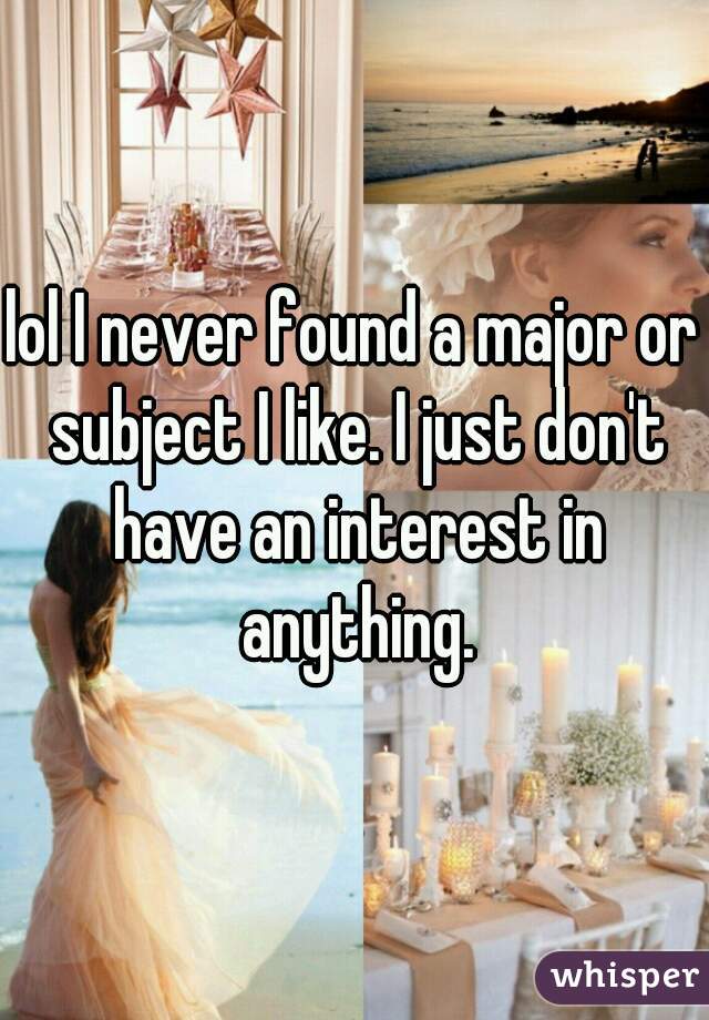 lol I never found a major or subject I like. I just don't have an interest in anything.